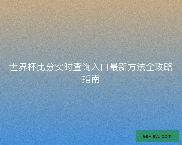 世界杯比分实时查询入口最新方法全攻略指南 世界杯比分实时查询入口最新方法全攻略指南