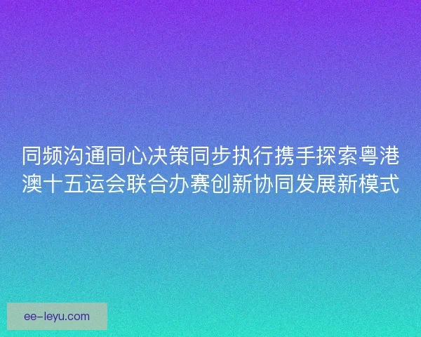 同频沟通同心决策同步执行携手探索粤港澳十五运会联合办赛创新协同发展新模式