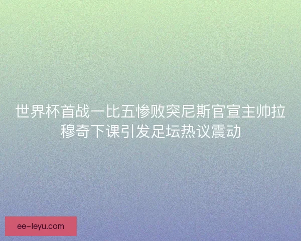 世界杯首战一比五惨败突尼斯官宣主帅拉穆奇下课引发足坛热议震动