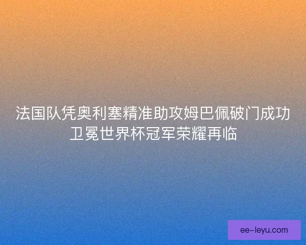 法国队凭奥利塞精准助攻姆巴佩破门成功卫冕世界杯冠军荣耀再临