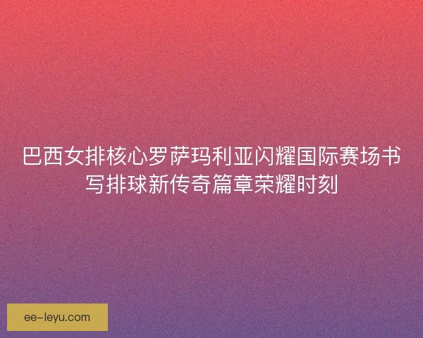巴西女排核心罗萨玛利亚闪耀国际赛场书写排球新传奇篇章荣耀时刻