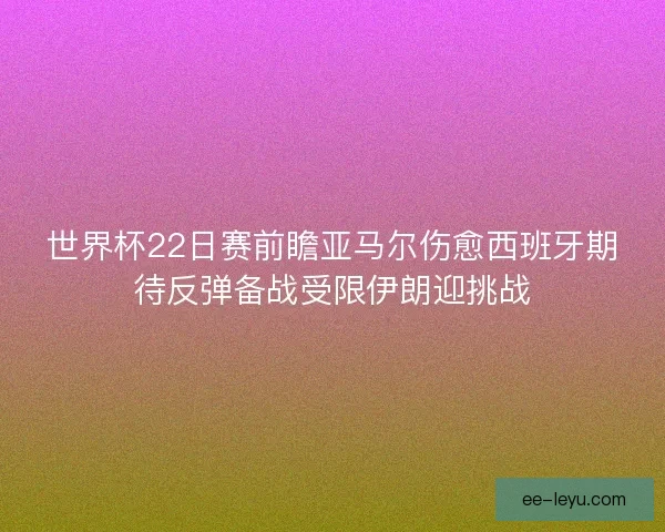 世界杯22日赛前瞻亚马尔伤愈西班牙期待反弹备战受限伊朗迎挑战