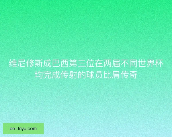 维尼修斯成巴西第三位在两届不同世界杯均完成传射的球员比肩传奇