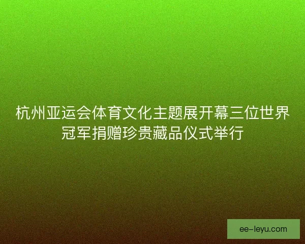 杭州亚运会体育文化主题展开幕三位世界冠军捐赠珍贵藏品仪式举行